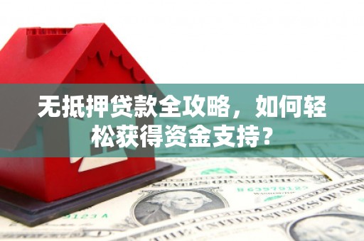 阳朔无抵押贷款全攻略，如何轻松获得资金支持？