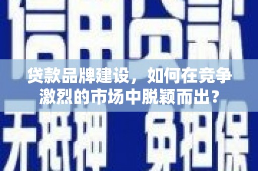 阳朔贷款品牌建设，如何在竞争激烈的市场中脱颖而出？