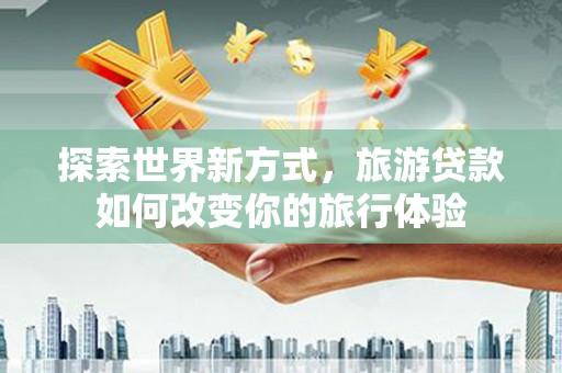阳朔探索世界新方式，旅游贷款如何改变你的旅行体验